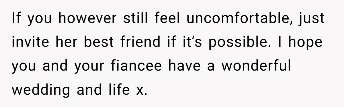 If you however still feel uncomfortable, just invite her best friend if it’s possible. I hope you and your fiancee have a wonderful wedding and life x.