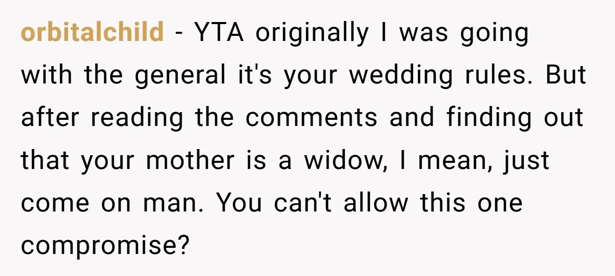 orbitalchild − YTA originally I was going with the general it's your wedding rules. But after reading the comments and finding out that your mother is a widow, I mean,...