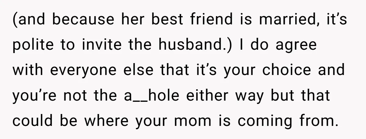 (and because her best friend is married, it’s polite to invite the husband.) I do agree with everyone else that it’s your choice and you’re not the a__hole either way...