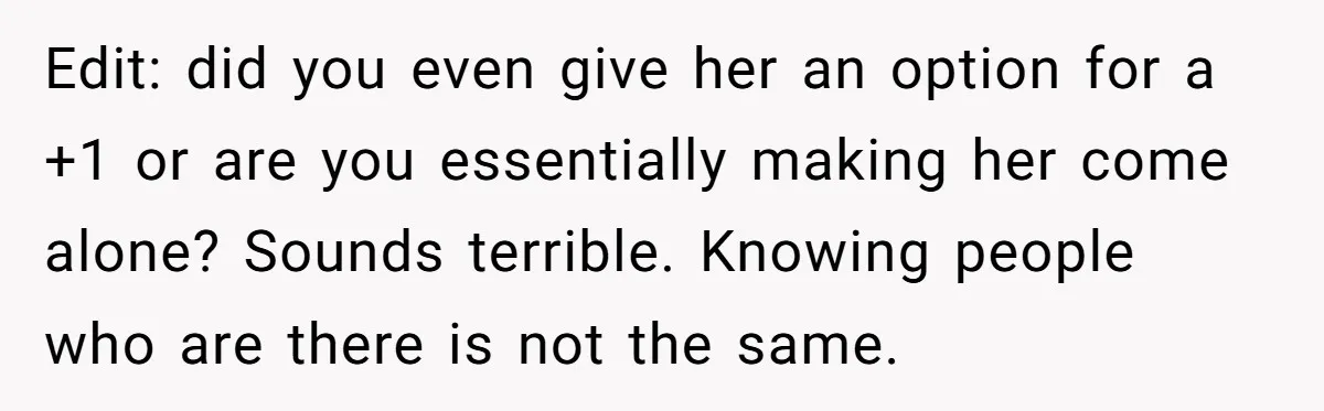Edit: did you even give her an option for a +1 or are you essentially making her come alone? Sounds terrible. Knowing people who are there is not the same.
