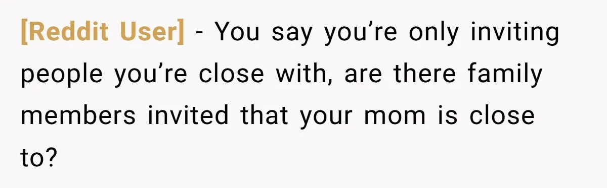 [Reddit User] − You say you’re only inviting people you’re close with, are there family members invited that your mom is close to?