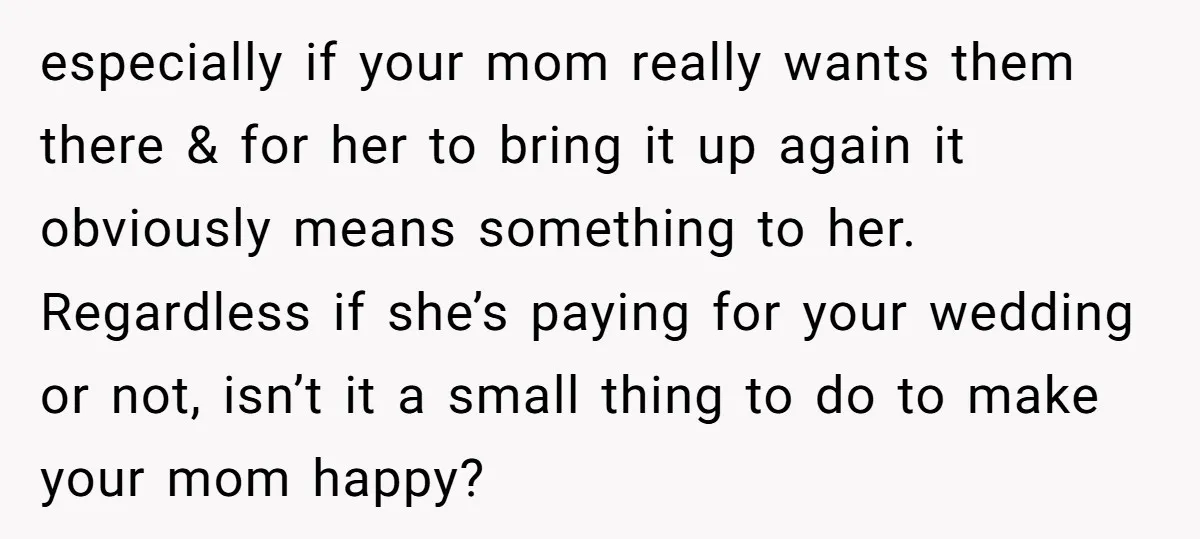 especially if your mom really wants them there & for her to bring it up again it obviously means something to her. Regardless if she’s paying for your wedding or...
