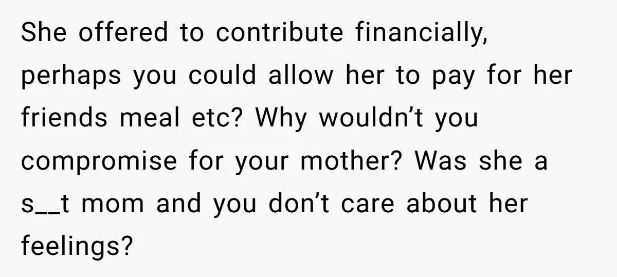 She offered to contribute financially, perhaps you could allow her to pay for her friends meal etc? Why wouldn’t you compromise for your mother? Was she a s__t mom and...