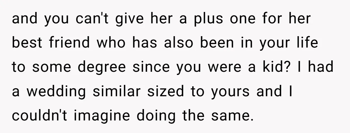 and you can't give her a plus one for her best friend who has also been in your life to some degree since you were a kid? I had a...