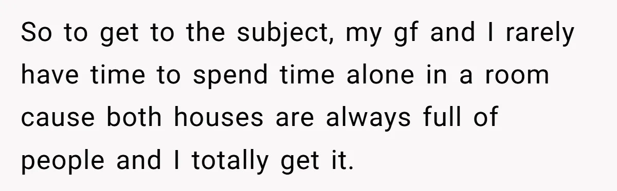 So to get to the subject, my gf and I rarely have time to spend time alone in a room cause both houses are always full of people and I...