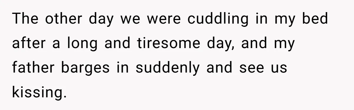 The other day we were cuddling in my bed after a long and tiresome day, and my father barges in suddenly and see us kissing.