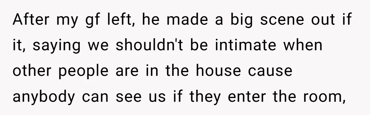After my gf left, he made a big scene out if it, saying we shouldn't be intimate when other people are in the house cause anybody can see us if...