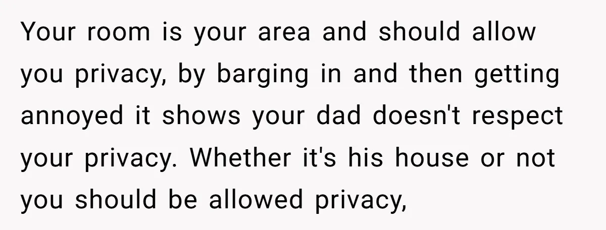 Your room is your area and should allow you privacy, by barging in and then getting annoyed it shows your dad doesn't respect your privacy. Whether it's his house or...
