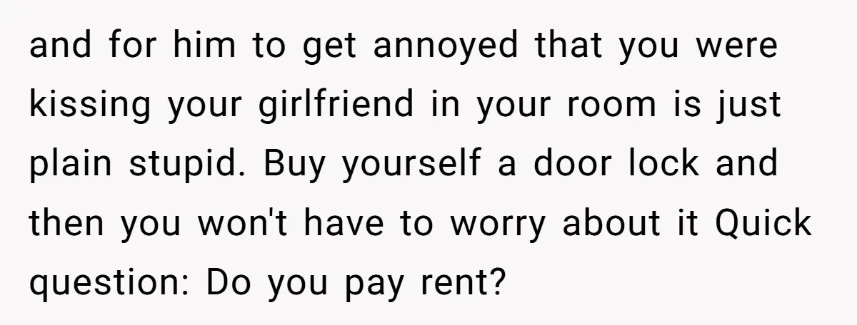 and for him to get annoyed that you were kissing your girlfriend in your room is just plain stupid. Buy yourself a door lock and then you won't have to...