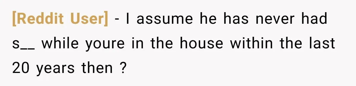 [Reddit User] − I assume he has never had s__ while youre in the house within the last 20 years then ?