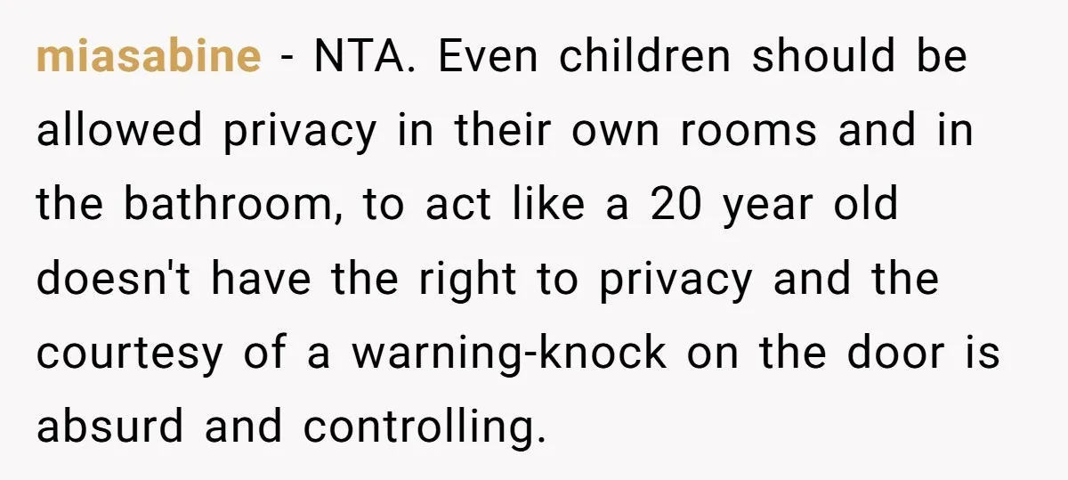 miasabine − NTA. Even children should be allowed privacy in their own rooms and in the bathroom, to act like a 20 year old doesn't have the right to privacy...