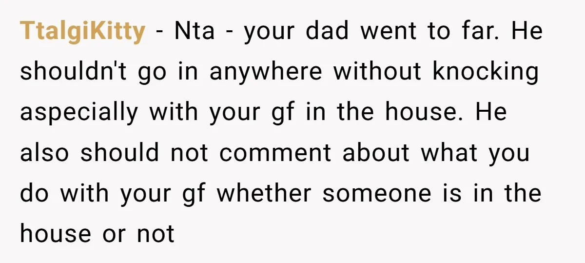 TtalgiKitty − Nta - your dad went to far. He shouldn't go in anywhere without knocking aspecially with your gf in the house. He also should not comment about what...