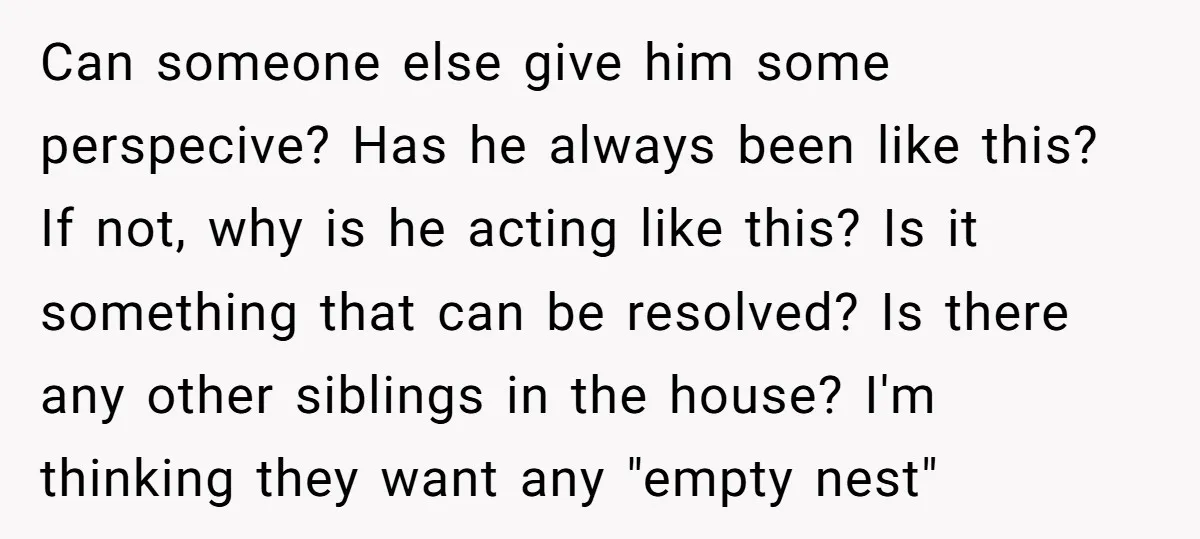 Can someone else give him some perspecive? Has he always been like this? If not, why is he acting like this? Is it something that can be resolved? Is there...