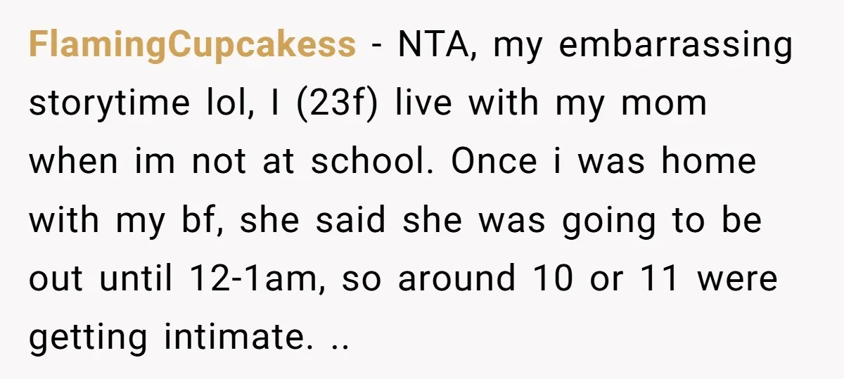 FlamingCupcakess − NTA, my embarrassing storytime lol, I (23f) live with my mom when im not at school. Once i was home with my bf, she said she was going...