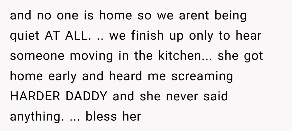 and no one is home so we arent being quiet AT ALL. .. we finish up only to hear someone moving in the kitchen... she got home early and heard...