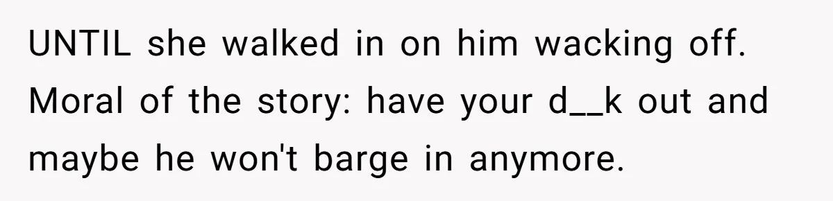 UNTIL she walked in on him wacking off. Moral of the story: have your d__k out and maybe he won't barge in anymore.