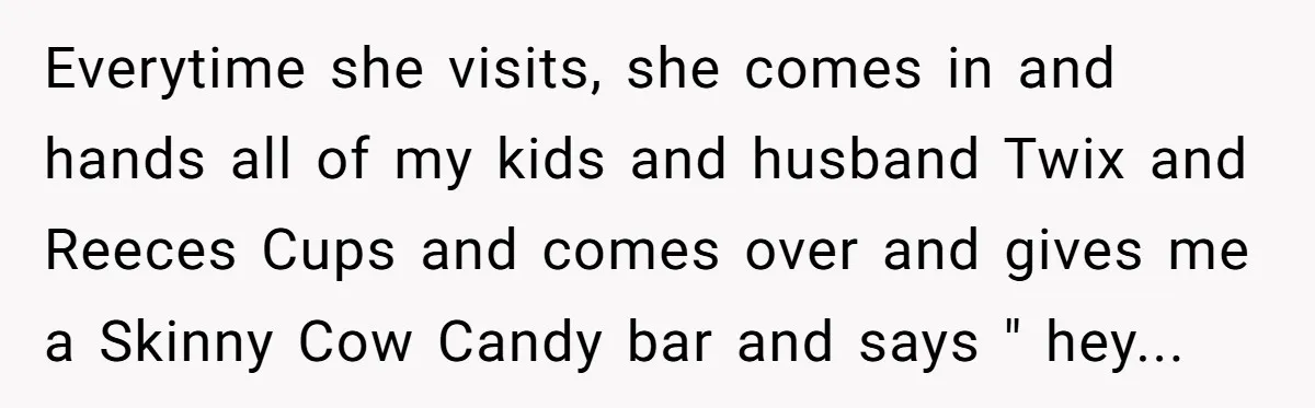 Everytime she visits, she comes in and hands all of my kids and husband Twix and Reeces Cups and comes over and gives me a Skinny Cow Candy bar and...