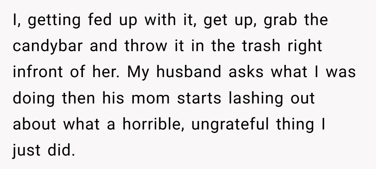 I, getting fed up with it, get up, grab the candybar and throw it in the trash right infront of her. My husband asks what I was doing then his...