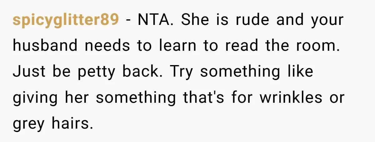 spicyglitter89 − NTA. She is rude and your husband needs to learn to read the room. Just be petty back. Try something like giving her something that's for wrinkles or...