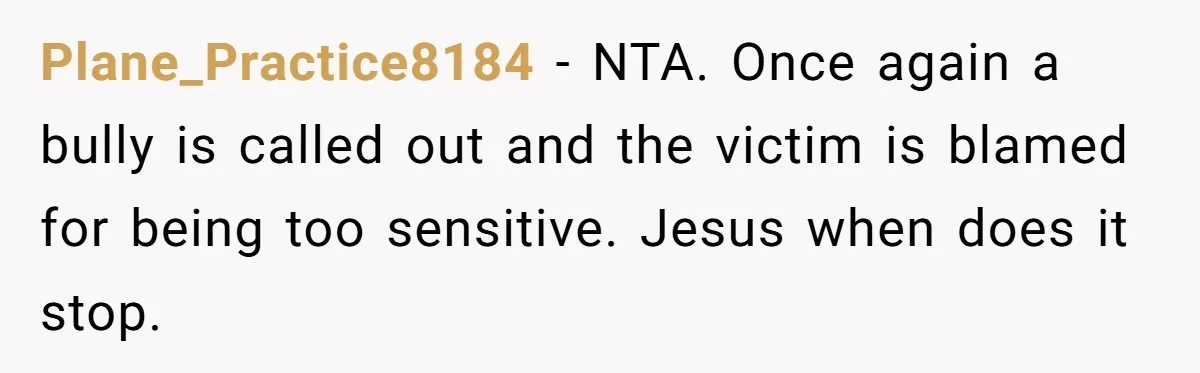 Plane_Practice8184 − NTA. Once again a bully is called out and the victim is blamed for being too sensitive. Jesus when does it stop.