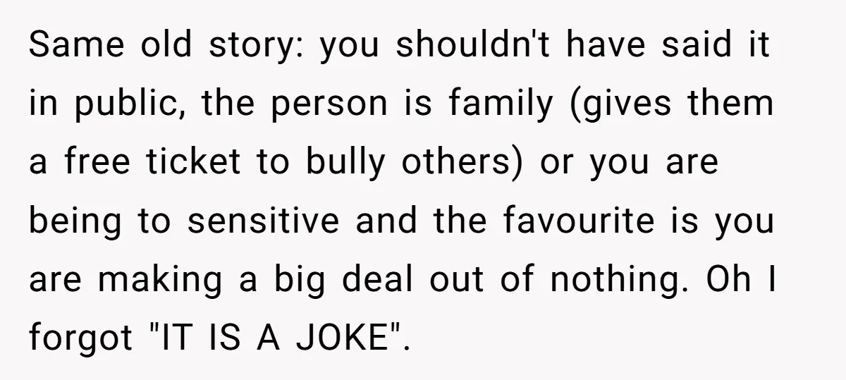 Same old story: you shouldn't have said it in public, the person is family (gives them a free ticket to bully others) or you are being to sensitive and the...