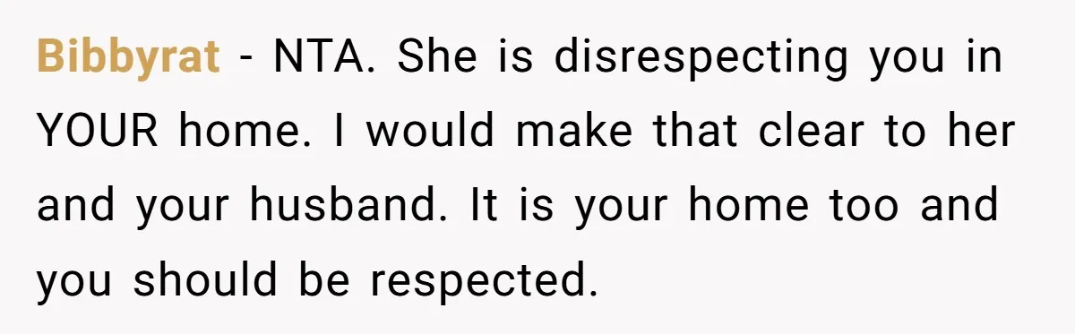 Bibbyrat − NTA. She is disrespecting you in YOUR home. I would make that clear to her and your husband. It is your home too and you should be respected.