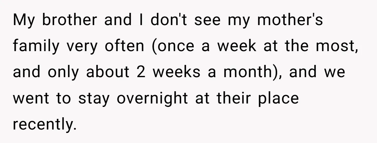 My brother and I don't see my mother's family very often (once a week at the most, and only about 2 weeks a month), and we went to stay overnight...