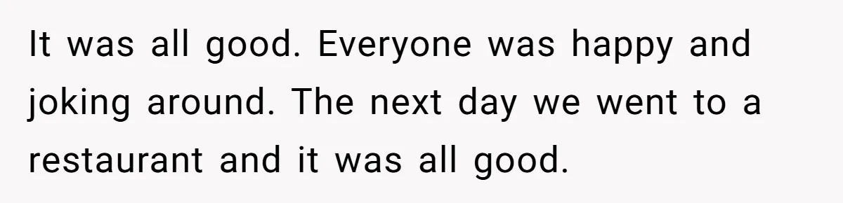 It was all good. Everyone was happy and joking around. The next day we went to a restaurant and it was all good.