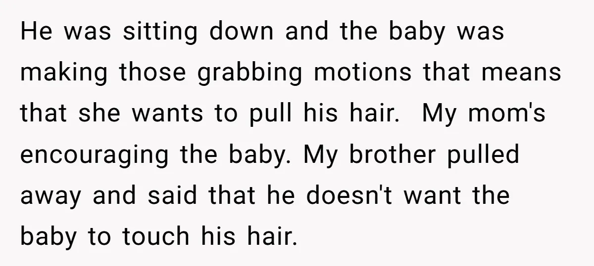 He was sitting down and the baby was making those grabbing motions that means that she wants to pull his hair. My mom's encouraging the baby. My brother pulled away...