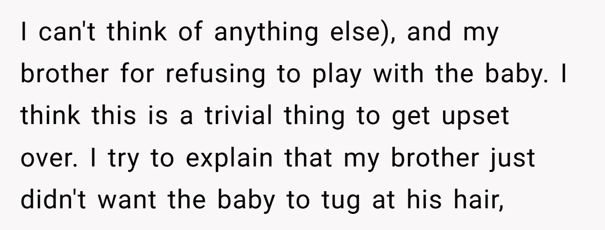 I can't think of anything else), and my brother for refusing to play with the baby. I think this is a trivial thing to get upset over. I try to...