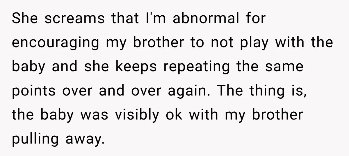 She screams that I'm abnormal for encouraging my brother to not play with the baby and she keeps repeating the same points over and over again. The thing is, the...