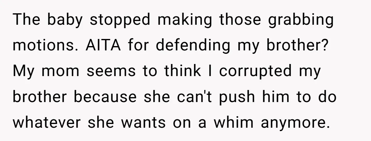The baby stopped making those grabbing motions. AITA for defending my brother? My mom seems to think I corrupted my brother because she can't push him to do whatever she...