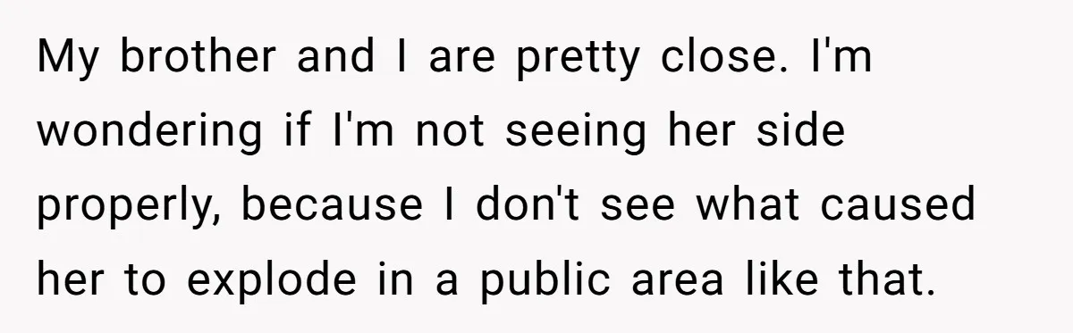 My brother and I are pretty close. I'm wondering if I'm not seeing her side properly, because I don't see what caused her to explode in a public area like...