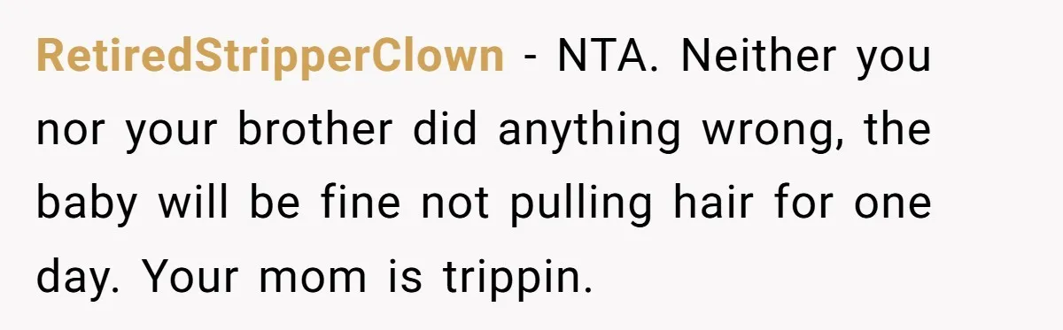 RetiredStripperClown − NTA. Neither you nor your brother did anything wrong, the baby will be fine not pulling hair for one day. Your mom is trippin.