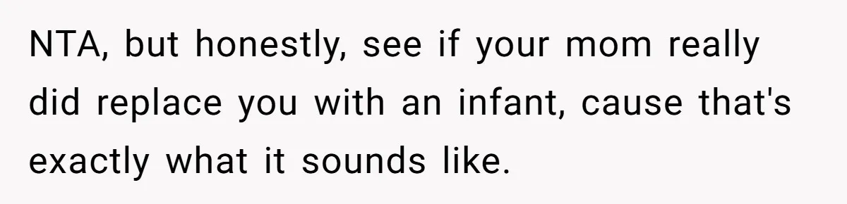 NTA, but honestly, see if your mom really did replace you with an infant, cause that's exactly what it sounds like.