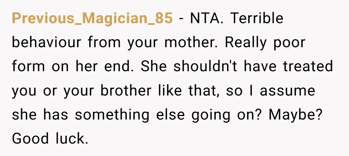 Previous_Magician_85 − NTA. Terrible behaviour from your mother. Really poor form on her end. She shouldn't have treated you or your brother like that, so I assume she has something...