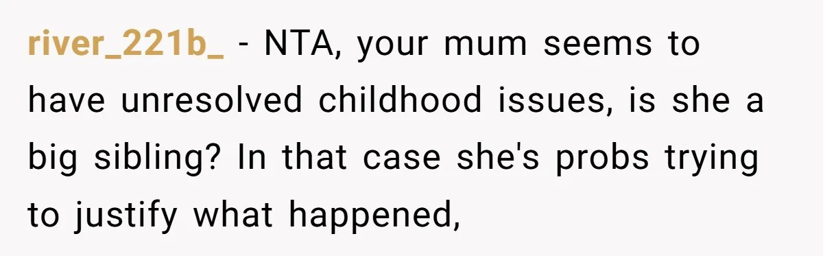 river_221b_ − NTA, your mum seems to have unresolved childhood issues, is she a big sibling? In that case she's probs trying to justify what happened,