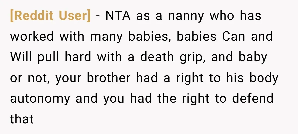 [Reddit User] − NTA as a nanny who has worked with many babies, babies Can and Will pull hard with a death grip, and baby or not, your brother had...