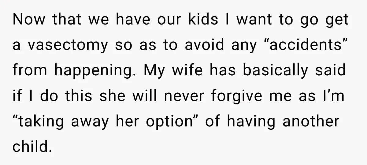 Now that we have our kids I want to go get a vasectomy so as to avoid any “accidents” from happening. My wife has basically said if I do this...