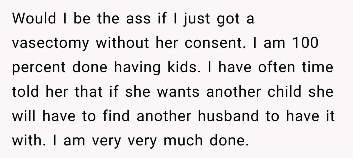 Would I be the ass if I just got a vasectomy without her consent. I am 100 percent done having kids. I have often time told her that if she...