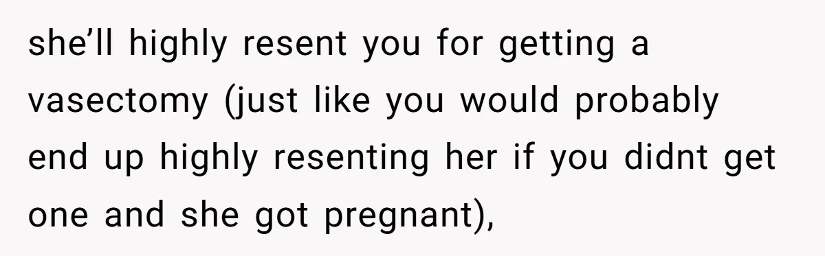 she’ll highly resent you for getting a vasectomy (just like you would probably end up highly resenting her if you didnt get one and she got pregnant),