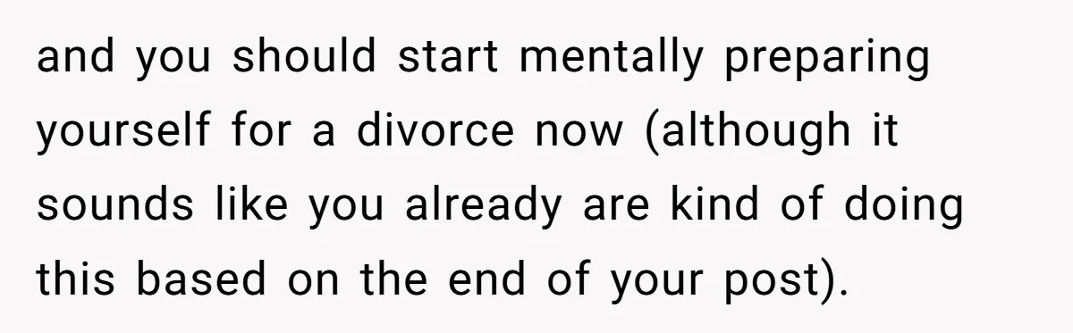 and you should start mentally preparing yourself for a divorce now (although it sounds like you already are kind of doing this based on the end of your post).