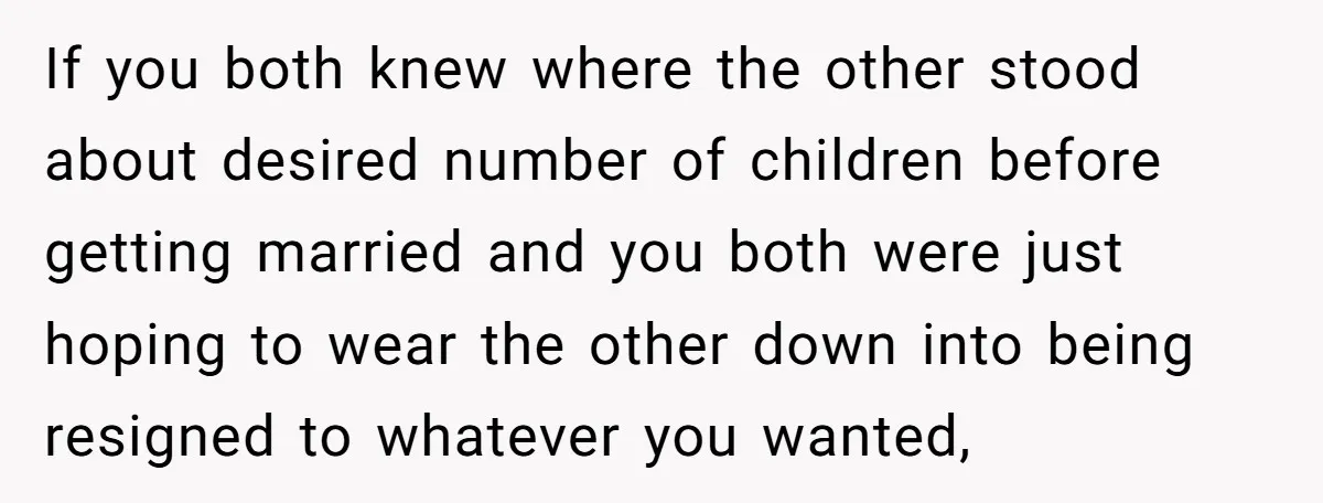 If you both knew where the other stood about desired number of children before getting married and you both were just hoping to wear the other down into being resigned...