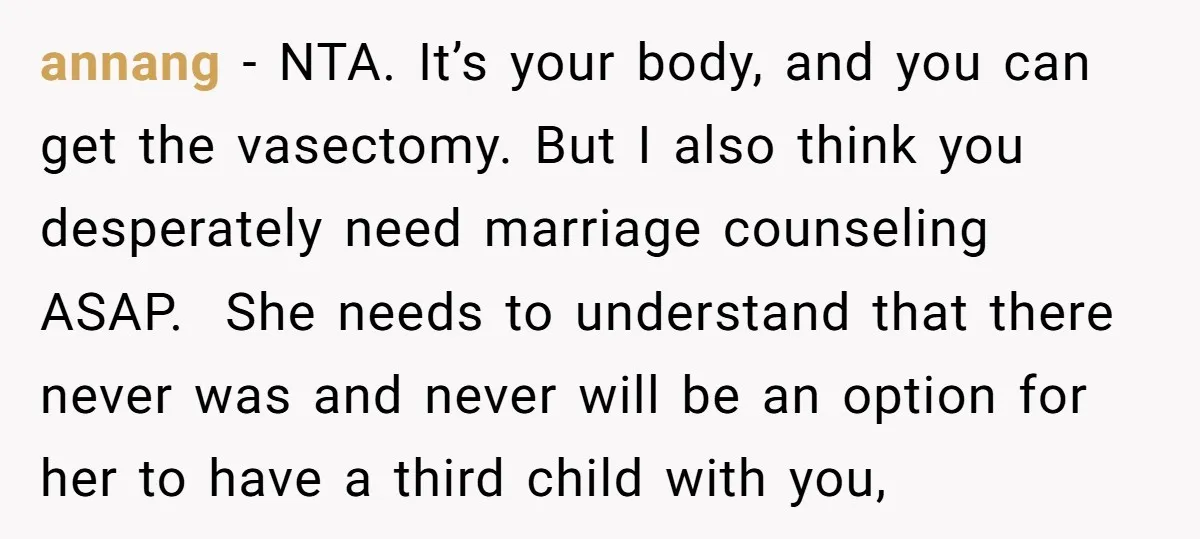 annang − NTA. It’s your body, and you can get the vasectomy. But I also think you desperately need marriage counseling ASAP. She needs to understand that there never was...