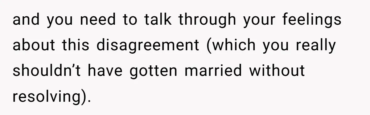 and you need to talk through your feelings about this disagreement (which you really shouldn’t have gotten married without resolving).