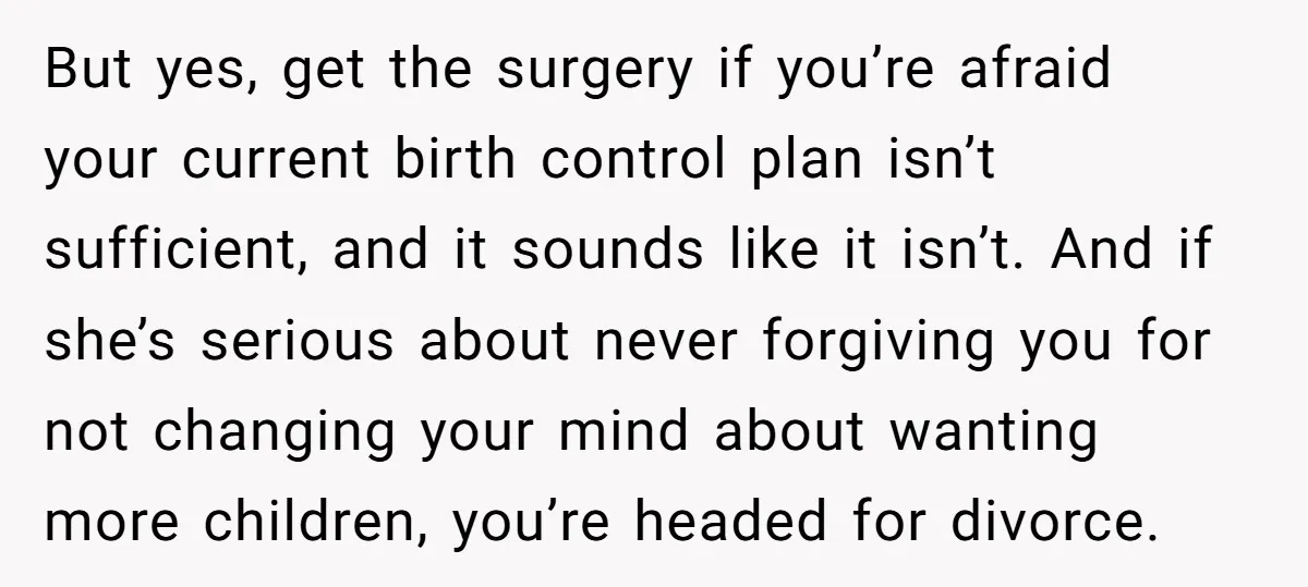 But yes, get the surgery if you’re afraid your current birth control plan isn’t sufficient, and it sounds like it isn’t. And if she’s serious about never forgiving you for...