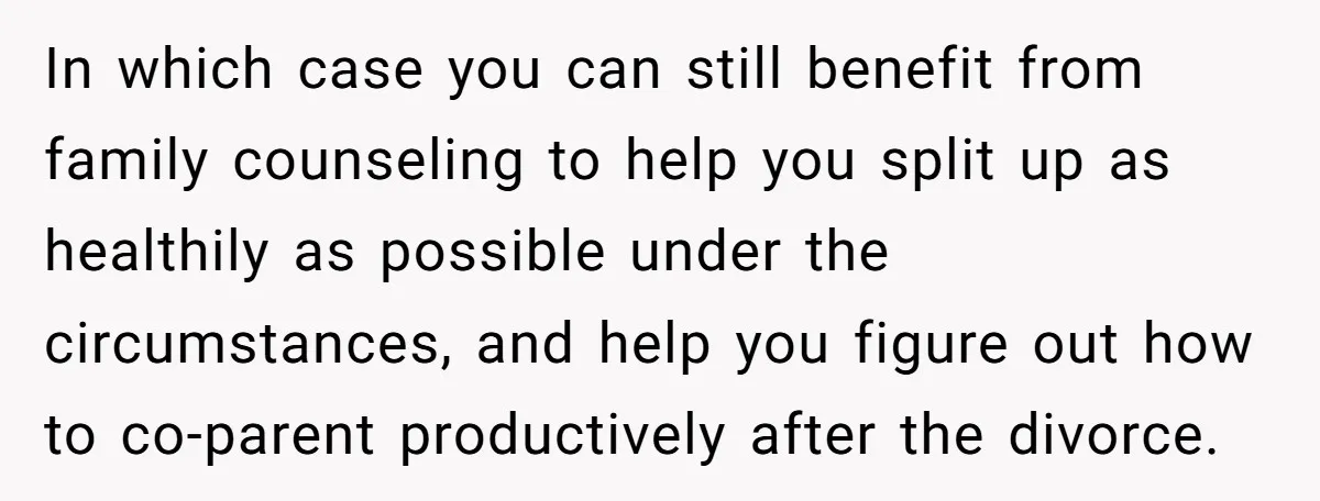 In which case you can still benefit from family counseling to help you split up as healthily as possible under the circumstances, and help you figure out how to co-parent...