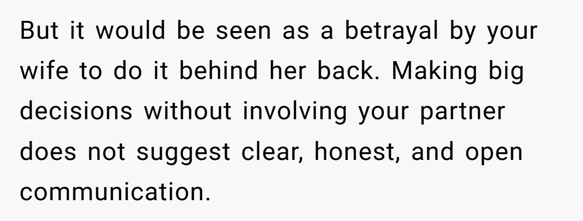 But it would be seen as a betrayal by your wife to do it behind her back. Making big decisions without involving your partner does not suggest clear, honest, and...