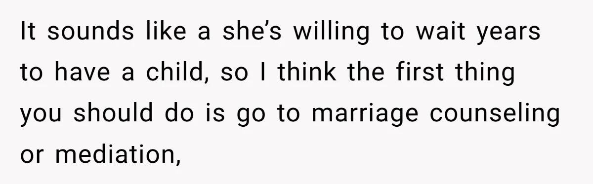 It sounds like a she’s willing to wait years to have a child, so I think the first thing you should do is go to marriage counseling or mediation,