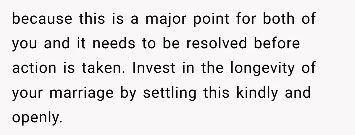 because this is a major point for both of you and it needs to be resolved before action is taken. Invest in the longevity of your marriage by settling this...